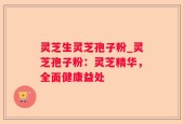 灵芝生灵芝孢子粉_灵芝孢子粉：灵芝精华，全面健康益处