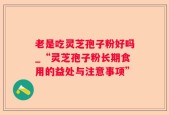 老是吃灵芝孢子粉好吗_“灵芝孢子粉长期食用的益处与注意事项”