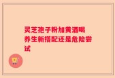 灵芝孢子粉加黄酒喝 养生新搭配还是危险尝试