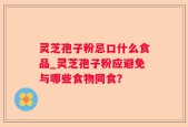 灵芝孢子粉忌口什么食品_灵芝孢子粉应避免与哪些食物同食？