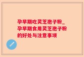 孕早期吃灵芝孢子粉_孕早期食用灵芝孢子粉的好处与注意事项