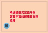 承诚破壁灵芝孢子粉 营养丰富的健康养生新选择