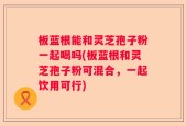 板蓝根能和灵芝孢子粉一起喝吗(板蓝根和灵芝孢子粉可混合，一起饮用可行)