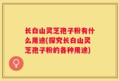 长白山灵芝孢子粉有什么用途(探究长白山灵芝孢子粉的各种用途)