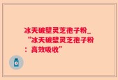冰天破壁灵芝孢子粉_“冰天破壁灵芝孢子粉：高效吸收”