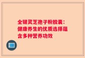 全键灵芝孢子粉胶囊：健康养生的优质选择蕴含多种营养功效