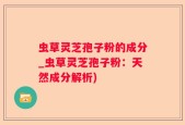 虫草灵芝孢子粉的成分_虫草灵芝孢子粉：天然成分解析)