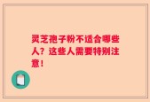 灵芝孢子粉不适合哪些人？这些人需要特别注意！