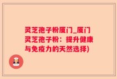 灵芝孢子粉厦门_厦门灵芝孢子粉：提升健康与免疫力的天然选择)