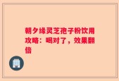 朝夕缘灵芝孢子粉饮用攻略：喝对了，效果翻倍