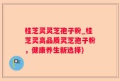 桂芝灵灵芝孢子粉_桂芝灵高品质灵芝孢子粉，健康养生新选择)