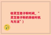 收灵芝孢子粉时间_“灵芝孢子粉的采收时机与方法”)