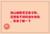 海口破壁灵芝孢子粉，您想象不到的滋补体验，快来了解一下