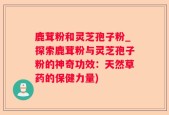 鹿茸粉和灵芝孢子粉_探索鹿茸粉与灵芝孢子粉的神奇功效：天然草药的保健力量)