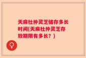 天麻杜仲灵芝储存多长时间(天麻杜仲灵芝存放期限有多长？)