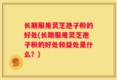 长期服用灵芝孢子粉的好处(长期服用灵芝孢子粉的好处和益处是什么？)
