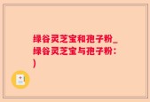 绿谷灵芝宝和孢子粉_绿谷灵芝宝与孢子粉：)