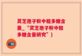 灵芝孢子粉中粗多糖含量_“灵芝孢子粉中粗多糖含量研究”)