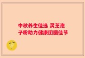 中秋养生佳选 灵芝孢子粉助力健康团圆佳节
