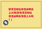 野灵芝和杜仲泡水喝会上火吗(野生灵芝和杜仲泡水喝会导致上火吗？)