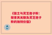 《张之与灵芝孢子粉：探索其关联及灵芝孢子粉的独特价值》