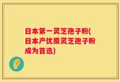 日本第一灵芝孢子粉(日本产优质灵芝孢子粉成为首选)