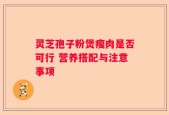 灵芝孢子粉煲瘦肉是否可行 营养搭配与注意事项