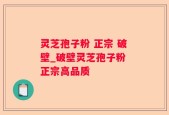 灵芝孢子粉 正宗 破壁_破壁灵芝孢子粉 正宗高品质 
