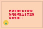 木灵芝用什么土养殖(如何选择适合木灵芝生长的土壤？)