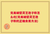 完美破壁灵芝孢子粉怎么吃(完美破壁灵芝孢子粉的正确食用方法)