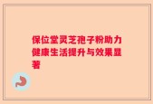 保位堂灵芝孢子粉助力健康生活提升与效果显著