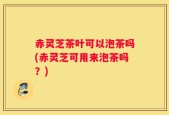 赤灵芝茶叶可以泡茶吗(赤灵芝可用来泡茶吗？)