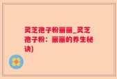 灵芝孢子粉丽丽_灵芝孢子粉：丽丽的养生秘诀)