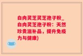 白肉灵芝灵芝孢子粉_白肉灵芝孢子粉：天然珍贵滋补品，提升免疫力与健康)