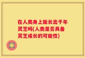 在人类身上能长出千年灵芝吗(人类是否具备灵芝成长的可能性)