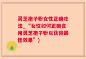 灵芝孢子粉女性正确吃法_“女性如何正确食用灵芝孢子粉以获得最佳效果”)