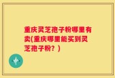 重庆灵芝孢子粉哪里有卖(重庆哪里能买到灵芝孢子粉？)