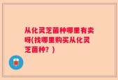 从化灵芝菌种哪里有卖呀(找哪里购买从化灵芝菌种？)