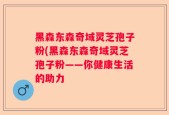 黑森东森奇域灵芝孢子粉(黑森东森奇域灵芝孢子粉——你健康生活的助力