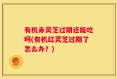 有机赤灵芝过期还能吃吗(有机红灵芝过期了怎么办？)