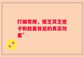 打破常规，德芝灵芝孢子粉胶囊背后的真实效果”