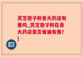 灵芝孢子粉各大药店有售吗_灵芝孢子粉在各大药店是否普遍有售？)