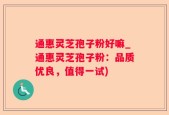 通惠灵芝孢子粉好嘛_通惠灵芝孢子粉：品质优良，值得一试)