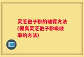 灵芝孢子粉的破臂方法(提高灵芝孢子粉吸收率的方法)