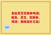 鱼肚灵芝花旗参鸡汤(鲍鱼、灵芝、花旗参、鸡汤：美味滋补之选)