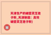 天津生产的破壁灵芝孢子粉_天津制造：高效破壁灵芝孢子粉)