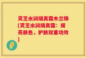 灵芝水润隔离霜木兰锦(灵芝水润隔离霜：提亮肤色，护肤双重功效)
