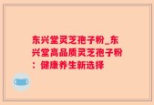 东兴堂灵芝孢子粉_东兴堂高品质灵芝孢子粉：健康养生新选择