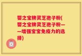 婴之宝牌灵芝孢子粉(婴之宝牌灵芝孢子粉——增强宝宝免疫力的选择)