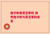 孢子粉是灵芝草吗 探究孢子粉与灵芝草的关系